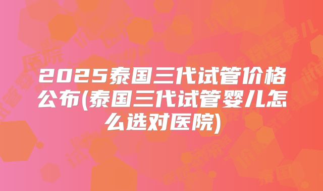 2025泰国三代试管价格公布(泰国三代试管婴儿怎么选对医院)