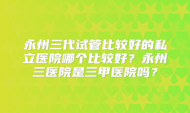永州三代试管比较好的私立医院哪个比较好？永州三医院是三甲医院吗？