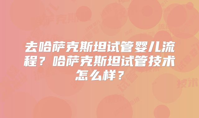 去哈萨克斯坦试管婴儿流程？哈萨克斯坦试管技术怎么样？
