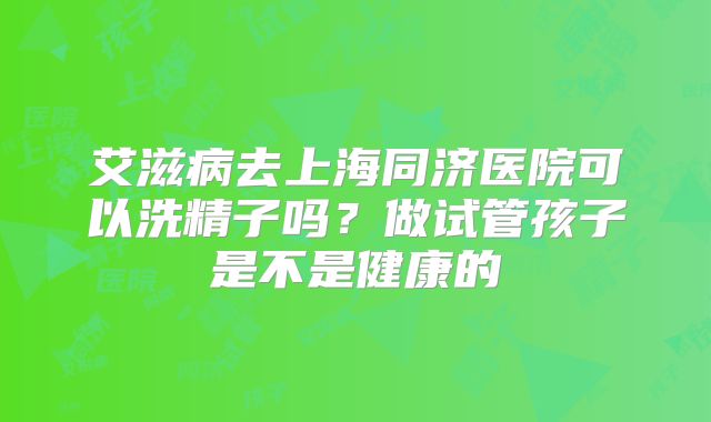 艾滋病去上海同济医院可以洗精子吗?做试管孩子是不是健康的