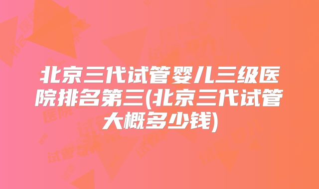 北京三代试管婴儿三级医院排名第三(北京三代试管大概多少钱)