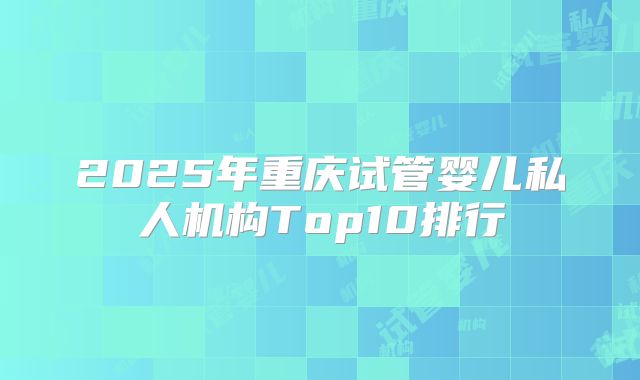 2025年重庆试管婴儿私人机构Top10排行