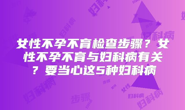 女性不孕不育检查步骤？女性不孕不育与妇科病有关？要当心这5种妇科病