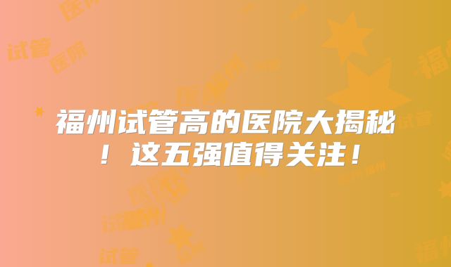 福州试管高的医院大揭秘!这五强值得关注!
