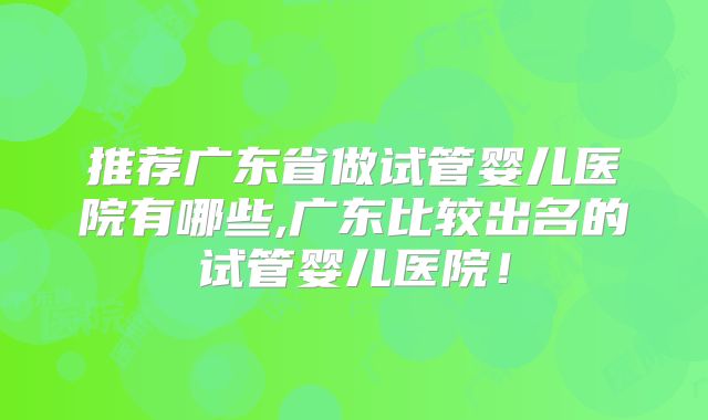 推荐广东省做试管婴儿医院有哪些,广东比较出名的试管婴儿医院!