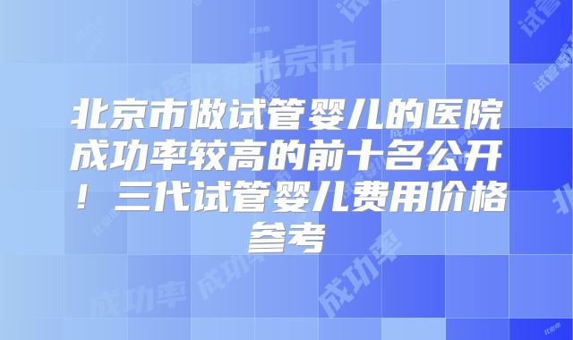 北京市做试管婴儿的医院成功率较高的前十名公开！三代试管婴儿费用价格参考