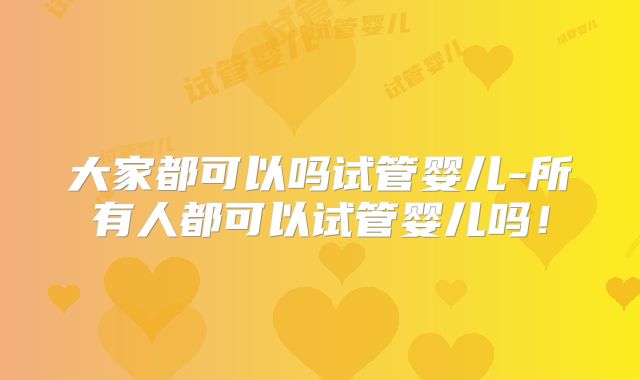 大家都可以吗试管婴儿-所有人都可以试管婴儿吗！