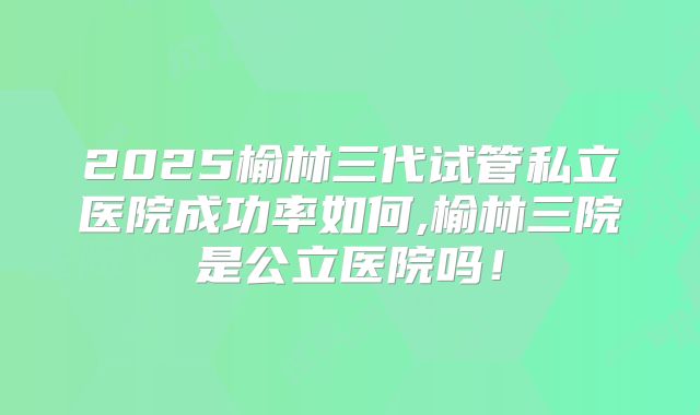 2025榆林三代试管私立医院成功率如何,榆林三院是公立医院吗！