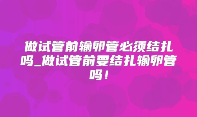 做试管前输卵管必须结扎吗_做试管前要结扎输卵管吗！