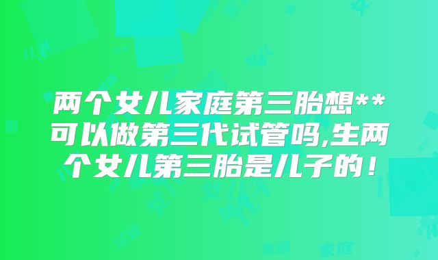 两个女儿家庭第三胎想**可以做第三代试管吗,生两个女儿第三胎是儿子的！