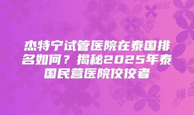 杰特宁试管医院在泰国排名如何？揭秘2025年泰国民营医院佼佼者