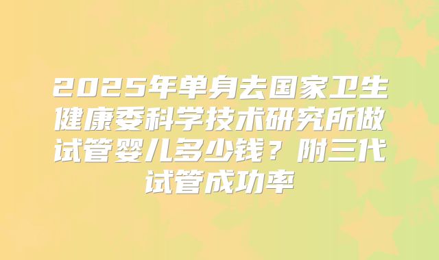 2025年单身去国家卫生健康委科学技术研究所做试管婴儿多少钱？附三代试管成功率