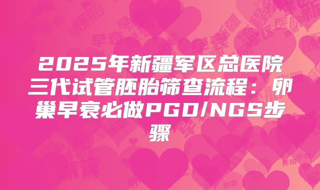 2025年新疆军区总医院三代试管胚胎筛查流程：卵巢早衰必做PGD/NGS步骤