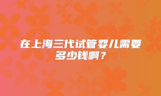 在上海三代试管婴儿需要多少钱啊？