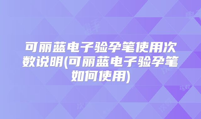可丽蓝电子验孕笔使用次数说明(可丽蓝电子验孕笔如何使用)