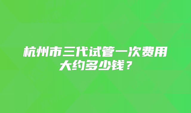 杭州市三代试管一次费用大约多少钱?
