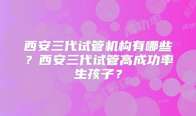 西安三代试管机构有哪些？西安三代试管高成功率生孩子？