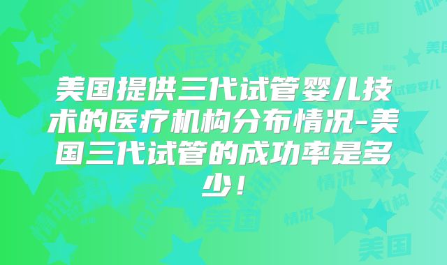 美国提供三代试管婴儿技术的医疗机构分布情况-美国三代试管的成功率是多少!