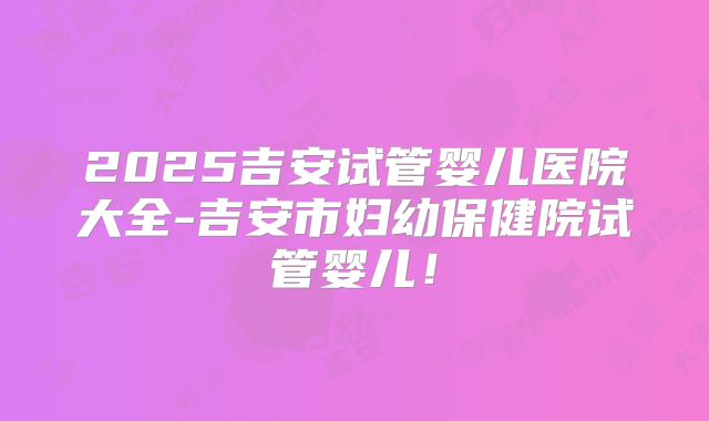 2025吉安试管婴儿医院大全-吉安市妇幼保健院试管婴儿！