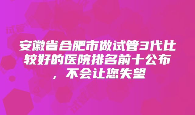 安徽省合肥市做试管3代比较好的医院排名前十公布，不会让您失望