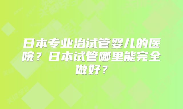 日本专业治试管婴儿的医院？日本试管哪里能完全做好？