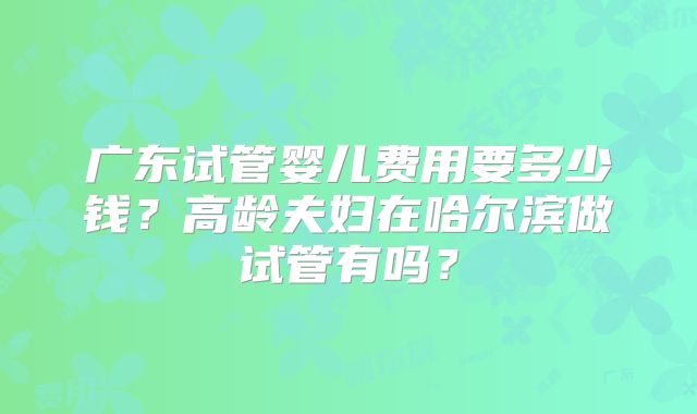 广东试管婴儿费用要多少钱？高龄夫妇在哈尔滨做试管有吗？