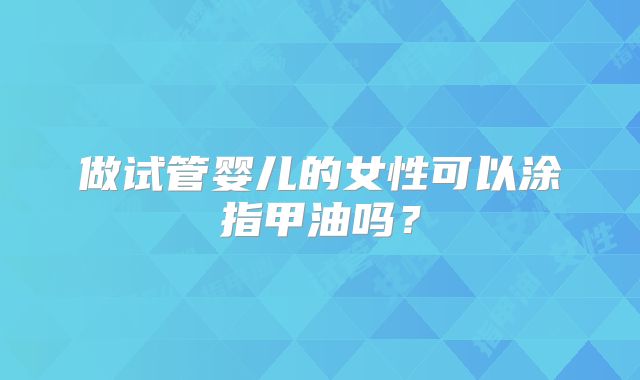 做试管婴儿的女性可以涂指甲油吗？