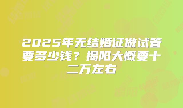 2025年无结婚证做试管要多少钱?揭阳大概要十二万左右