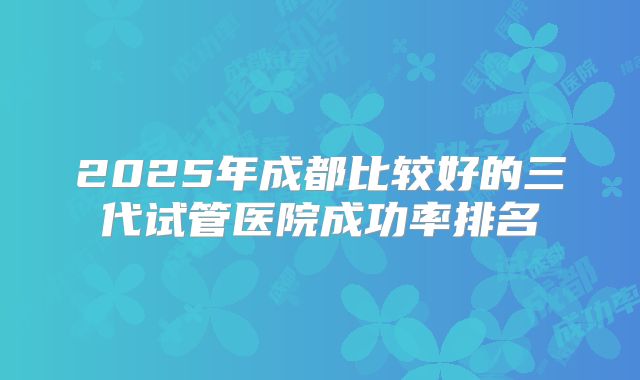 2025年成都比较好的三代试管医院成功率排名