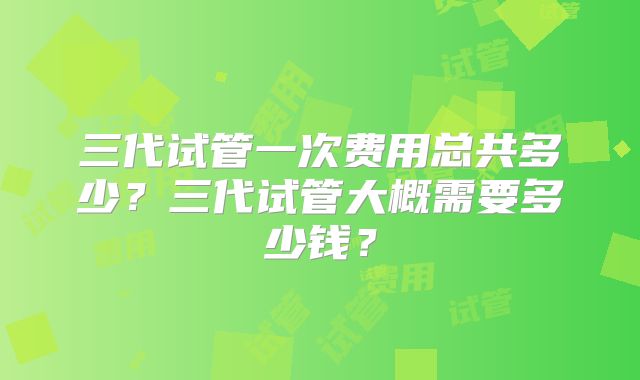 三代试管一次费用总共多少？三代试管大概需要多少钱？