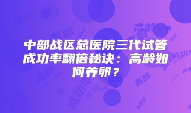 中部战区总医院三代试管成功率翻倍秘诀:高龄如何养卵?