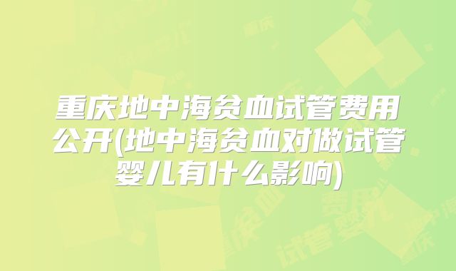 重庆地中海贫血试管费用公开(地中海贫血对做试管婴儿有什么影响)