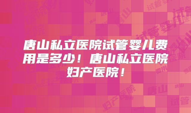 唐山私立医院试管婴儿费用是多少!唐山私立医院妇产医院!