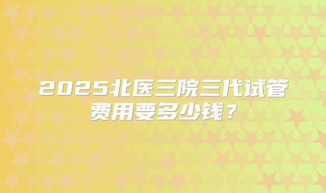 2025北医三院三代试管费用要多少钱?