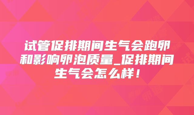 试管促排期间生气会跑卵和影响卵泡质量_促排期间生气会怎么样!