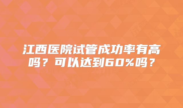 江西医院试管成功率有高吗?可以达到60%吗?