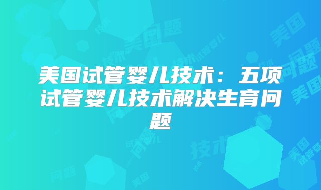 美国试管婴儿技术：五项试管婴儿技术解决生育问题