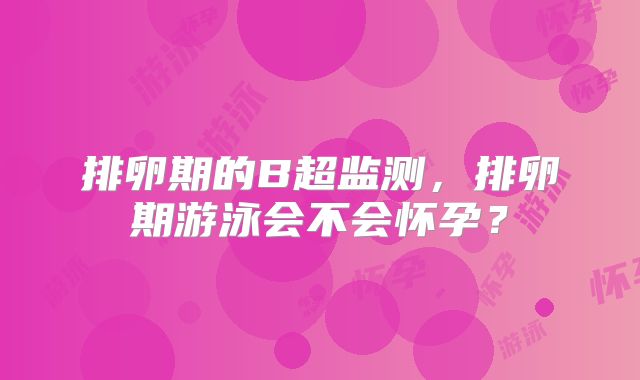排卵期的B超监测,排卵期游泳会不会怀孕?