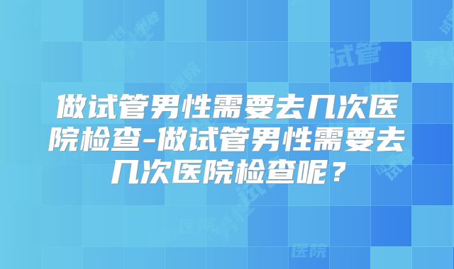 做试管男性需要去几次医院检查-做试管男性需要去几次医院检查呢?