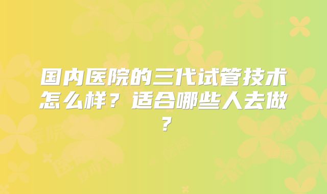 国内医院的三代试管技术怎么样?适合哪些人去做?