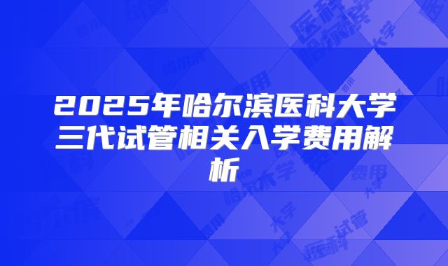 2025年哈尔滨医科大学三代试管相关入学费用解析