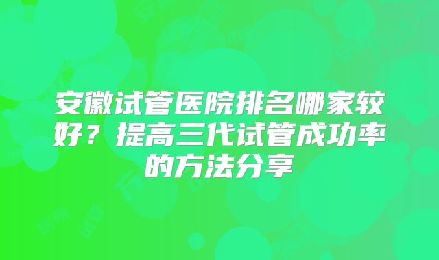 安徽试管医院排名哪家较好？提高三代试管成功率的方法分享
