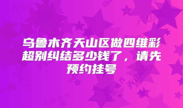 乌鲁木齐天山区做四维彩超别纠结多少钱了,请先预约挂号