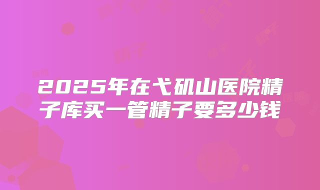2025年在弋矶山医院精子库买一管精子要多少钱