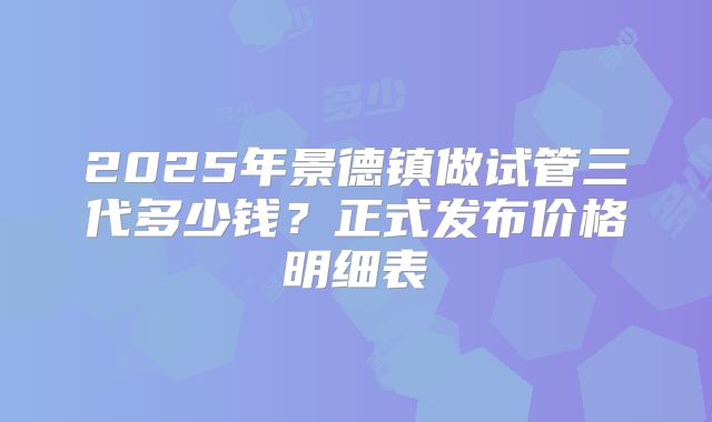 2025年景德镇做试管三代多少钱？正式发布价格明细表