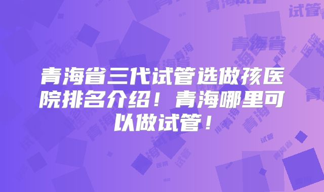 青海省三代试管选做孩医院排名介绍!青海哪里可以做试管!