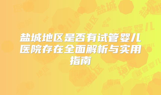 盐城地区是否有试管婴儿医院存在全面解析与实用指南