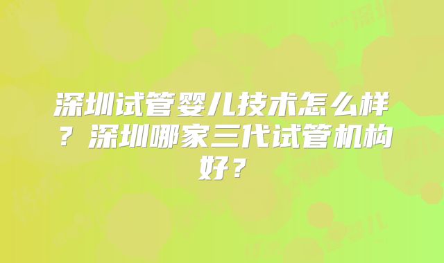 深圳试管婴儿技术怎么样?深圳哪家三代试管机构好?