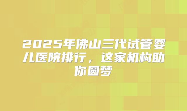 2025年佛山三代试管婴儿医院排行，这家机构助你圆梦