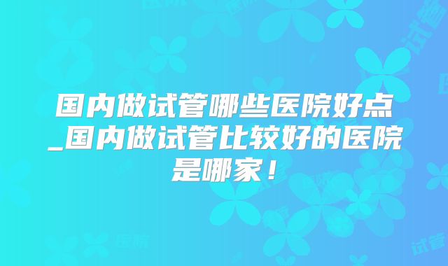 国内做试管哪些医院好点_国内做试管比较好的医院是哪家！
